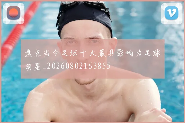 盘点当今足坛十大最具影响力足球明星_20260802163855