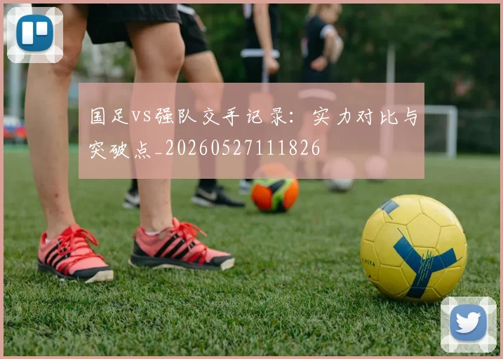 国足vs强队交手记录：实力对比与突破点_20260527111826
