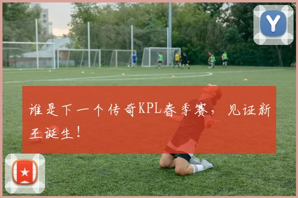 谁是下一个传奇KPL春季赛，见证新王诞生！