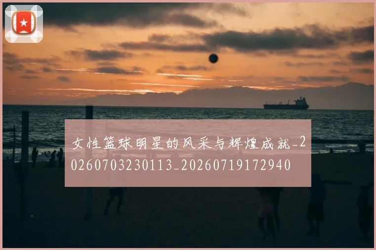 女性篮球明星的风采与辉煌成就_20260703230113_20260719172940
