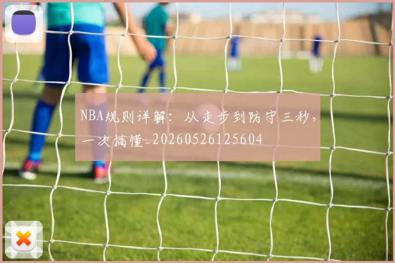 NBA规则详解：从走步到防守三秒，一次搞懂_20260526125604