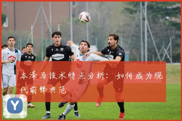 本泽马技术特点分析:如何成为现代前锋典范
