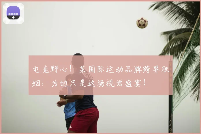 电竞野心!某国际运动品牌跨界联姻,为的只是这场视觉盛宴!