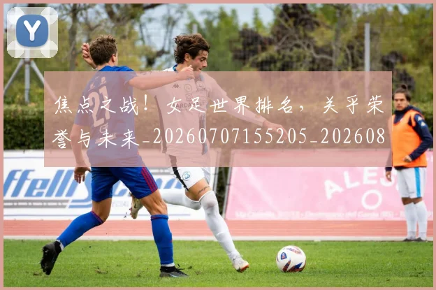 焦点之战!女足世界排名,关乎荣誉与未来_20260707155205_20260803133948