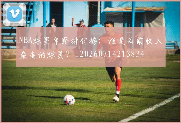 NBA球星年薪排行榜：谁是目前收入最高的球员？_20260714213834