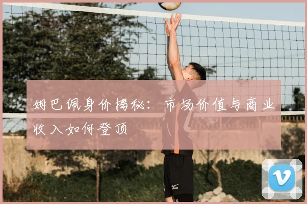 姆巴佩身价揭秘：市场价值与商业收入如何登顶