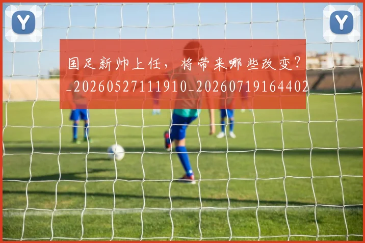 国足新帅上任，将带来哪些改变？_20260527111910_20260719164402