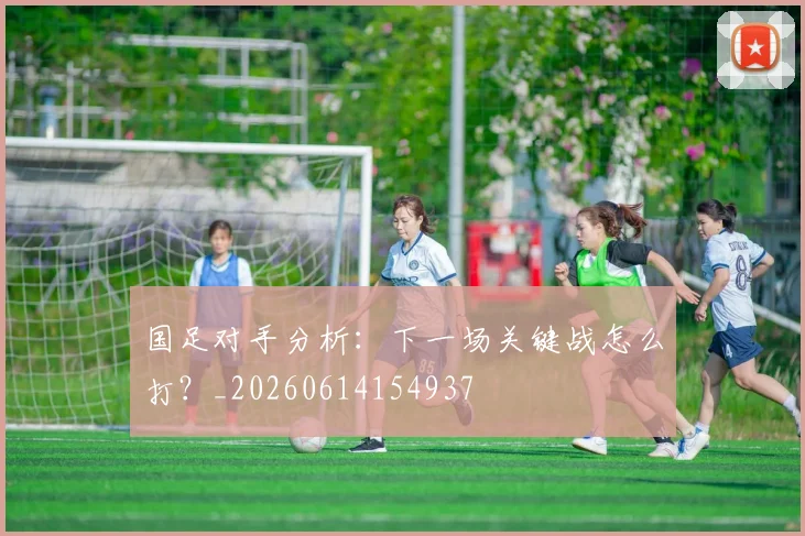国足对手分析：下一场关键战怎么打？_20260614154937