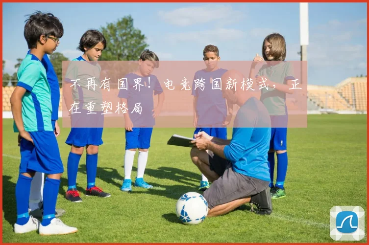 不再有国界！电竞跨国新模式，正在重塑格局