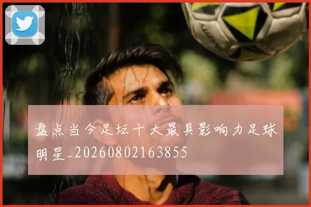 盘点当今足坛十大最具影响力足球明星_20260802163855