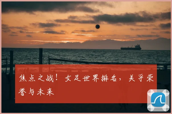 焦点之战！女足世界排名，关乎荣誉与未来