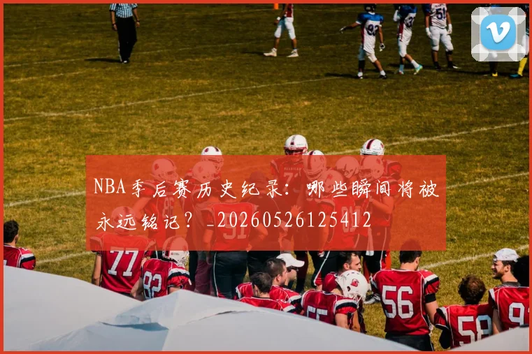 NBA季后赛历史纪录：哪些瞬间将被永远铭记？_20260526125412