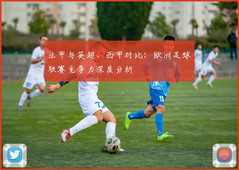 法甲与英超、西甲对比:欧洲足球联赛竞争力深度分析