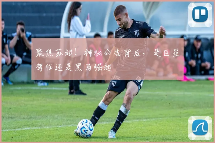 聚焦苏超!神秘公告背后,是巨星驾临还是黑马崛起