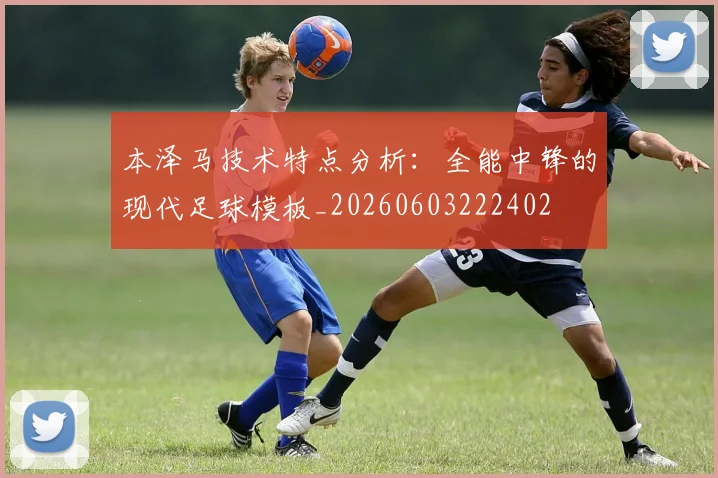 本泽马技术特点分析：全能中锋的现代足球模板_20260603222402