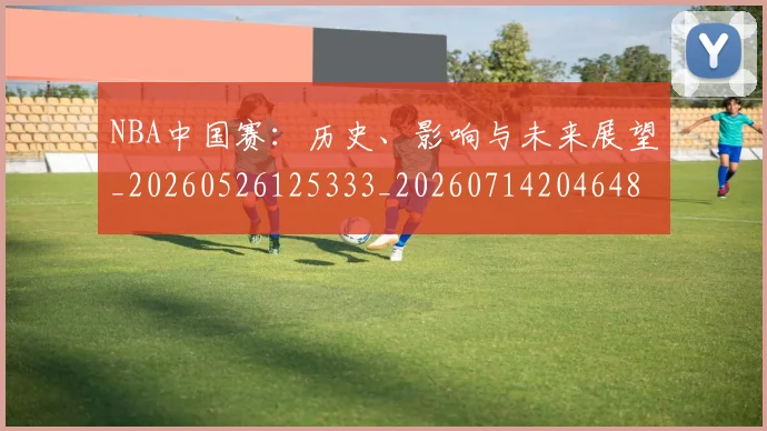 NBA中国赛：历史、影响与未来展望_20260526125333_20260714204648