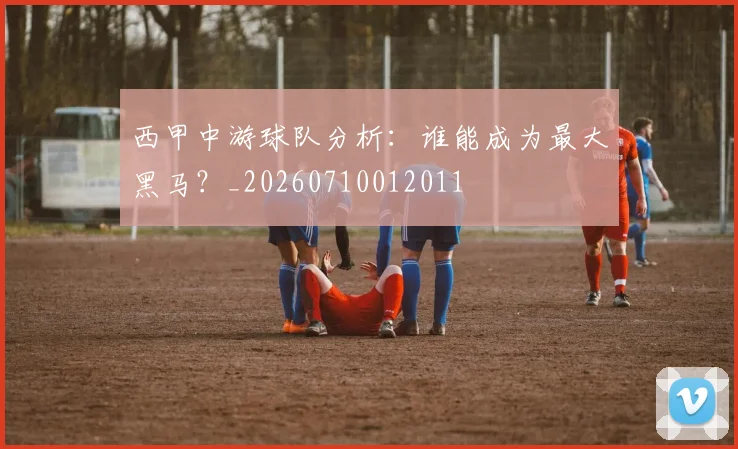 西甲中游球队分析：谁能成为最大黑马？_20260710012011