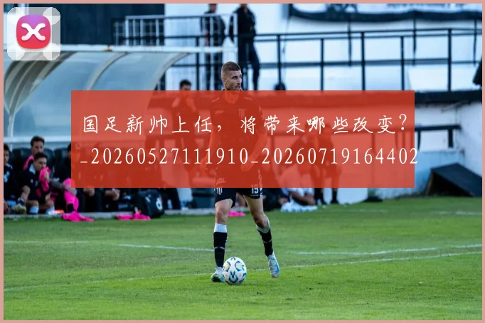 国足新帅上任,将带来哪些改变?_20260527111910_20260719164402
