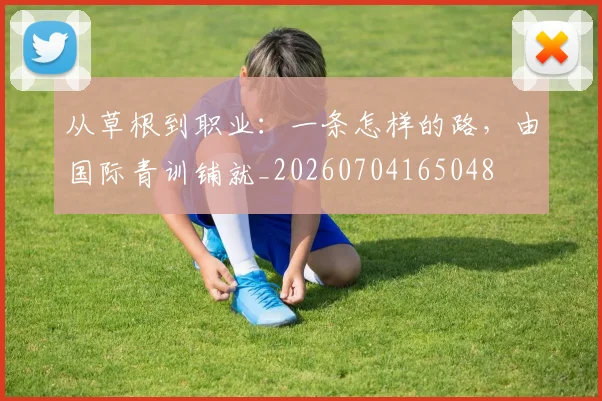 从草根到职业：一条怎样的路，由国际青训铺就_20260704165048