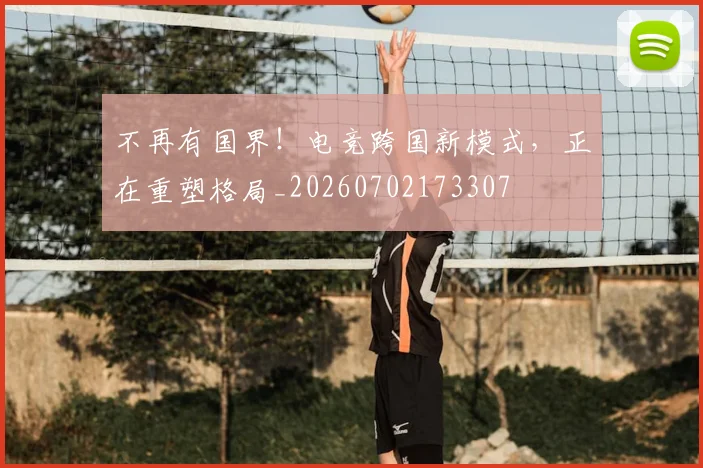 不再有国界！电竞跨国新模式，正在重塑格局_20260702173307