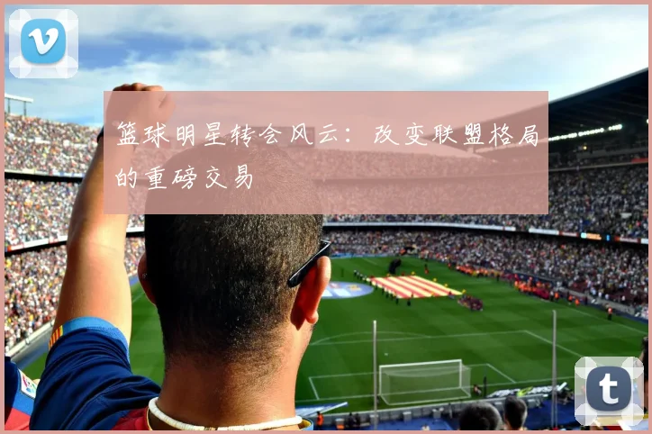 篮球明星转会风云:改变联盟格局的重磅交易