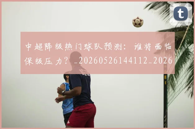 中超降级热门球队预测：谁将面临保级压力？_20260526144112_20260704164134