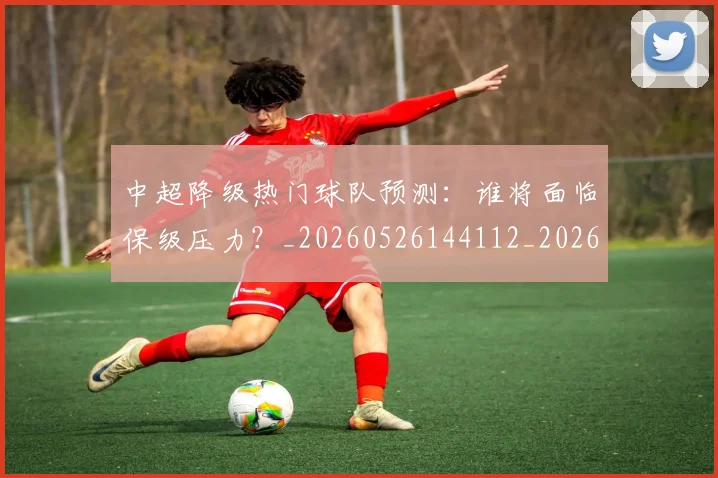 中超降级热门球队预测:谁将面临保级压力?_20260526144112_20260716191252